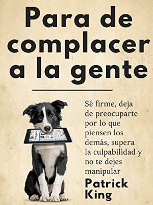 Para de complacer a la gente: Sé firme, deja de preocuparte por lo que piensen los demás, supera la culpabilidad y no te dejes manipular (Patrick King Español nº 6)